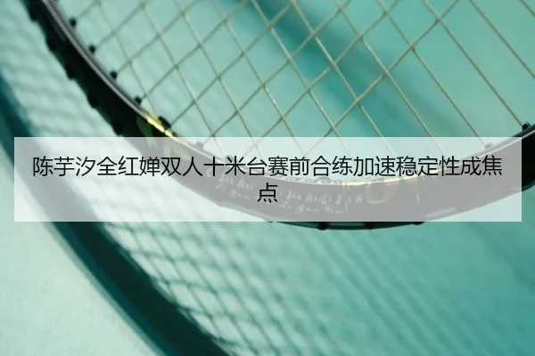 陈芋汐全红婵双人十米台赛前合练加速稳定性成焦点